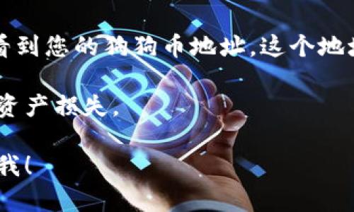 狗狗币（Dogecoin）在TP钱包（TokenPocket）中的地址是特定于每个用户的。在TP钱包中，您可以创建自己的狗狗币钱包地址，步骤如下：

1. **下载和安装TP钱包**：首先在您的手机应用商店或官方网站上下载并安装TP钱包。

2. **创建或导入钱包**：打开TP钱包后，如果您是新用户，可以选择创建一个新的钱包，或导入已有的钱包。

3. **选择狗狗币**：在钱包创建完成后，您可以在钱包中找到“添加资产”或“资产管理”的选项，搜索“狗狗币”并添加它。

4. **查看您的狗狗币地址**：点击狗狗币图标，您将看到您的狗狗币地址。这个地址是您在TP钱包中接收狗狗币的唯一标识。

请确保在转入或转出狗狗币时仔细检查地址，以避免资产损失。

如果您有其他具体问题或需要更详细的指导，请告诉我！